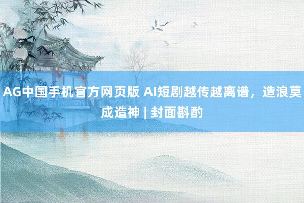 AG中国手机官方网页版 AI短剧越传越离谱，造浪莫成造神 | 封面斟酌