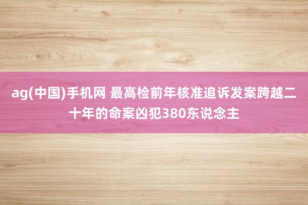 ag(中国)手机网 最高检前年核准追诉发案跨越二十年的命案凶犯380东说念主