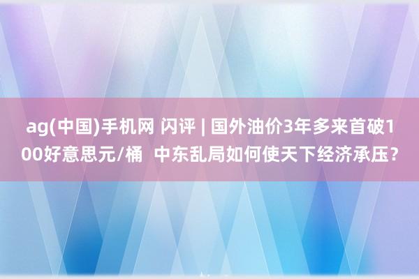 ag(中国)手机网 闪评 | 国外油价3年多来首破100好意思元/桶  中东乱局如何使天下经济承压？