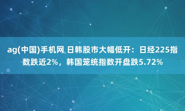 ag(中国)手机网 日韩股市大幅低开：日经225指数跌近2%，韩国笼统指数开盘跌5.72%