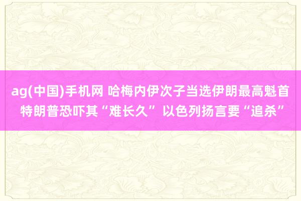 ag(中国)手机网 哈梅内伊次子当选伊朗最高魁首 特朗普恐吓其“难长久” 以色列扬言要“追杀”