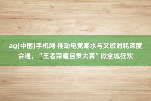 ag(中国)手机网 推动电竞潮水与文旅消耗深度会通，“王者荣耀自贡大赛”掀全城狂欢
