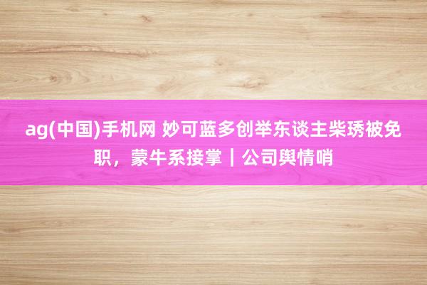 ag(中国)手机网 妙可蓝多创举东谈主柴琇被免职，蒙牛系接掌｜公司舆情哨