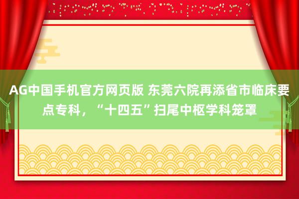 AG中国手机官方网页版 东莞六院再添省市临床要点专科，“十四五”扫尾中枢学科笼罩