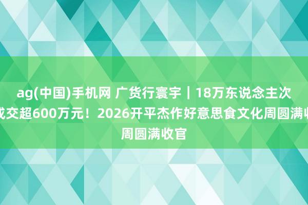 ag(中国)手机网 广货行寰宇｜18万东说念主次！成交超600万元！2026开平杰作好意思食文化周圆满收官
