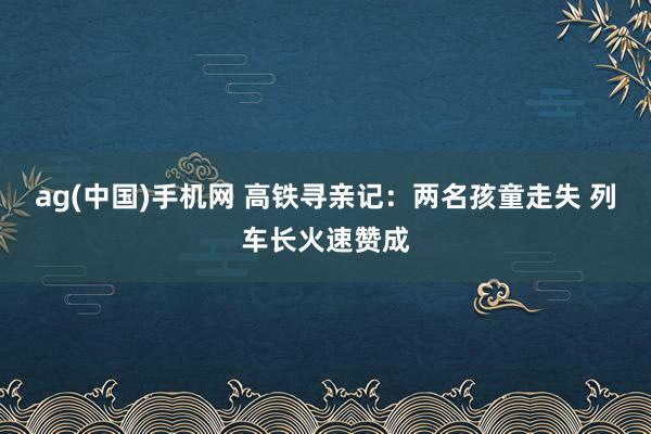 ag(中国)手机网 高铁寻亲记：两名孩童走失 列车长火速赞成