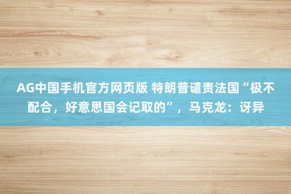 AG中国手机官方网页版 特朗普谴责法国“极不配合，好意思国会记取的”，马克龙：讶异
