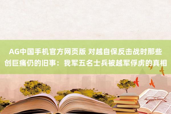 AG中国手机官方网页版 对越自保反击战时那些创巨痛仍的旧事：我军五名士兵被越军俘虏的真相
