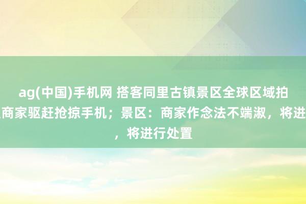 ag(中国)手机网 搭客同里古镇景区全球区域拍照，遭商家驱赶抢掠手机；景区：商家作念法不端淑，将进行处置