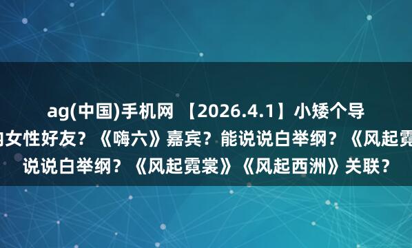 ag(中国)手机网 【2026.4.1】小矮个导演和陈学冬？关晓彤圈内女性好友？《嗨六》嘉宾？能说说白举纲？《风起霓裳》《风起西洲》关联？