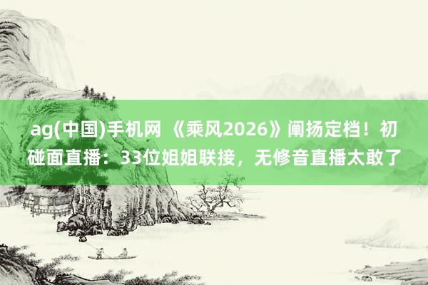ag(中国)手机网 《乘风2026》阐扬定档！初碰面直播：33位姐姐联接，无修音直播太敢了