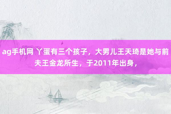 ag手机网 丫蛋有三个孩子，大男儿王天琦是她与前夫王金龙所生，于2011年出身，