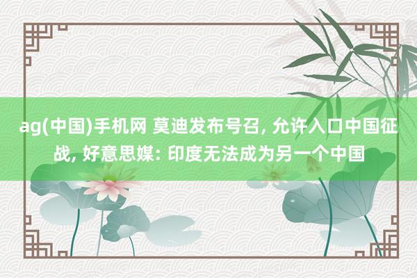 ag(中国)手机网 莫迪发布号召, 允许入口中国征战, 好意思媒: 印度无法成为另一个中国
