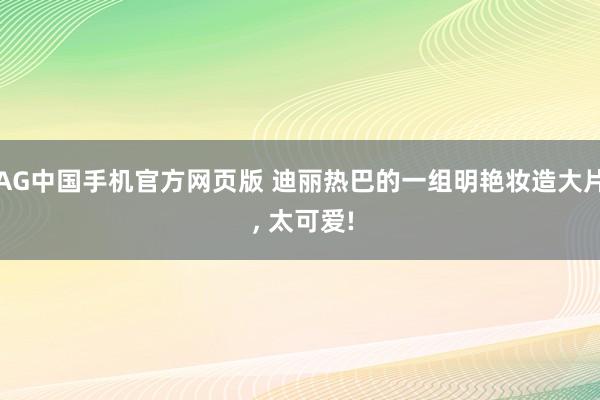 AG中国手机官方网页版 迪丽热巴的一组明艳妆造大片 , 太可爱!