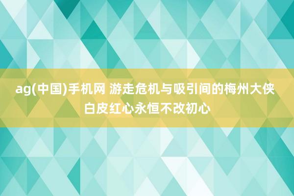 ag(中国)手机网 游走危机与吸引间的梅州大侠 白皮红心永恒不改初心