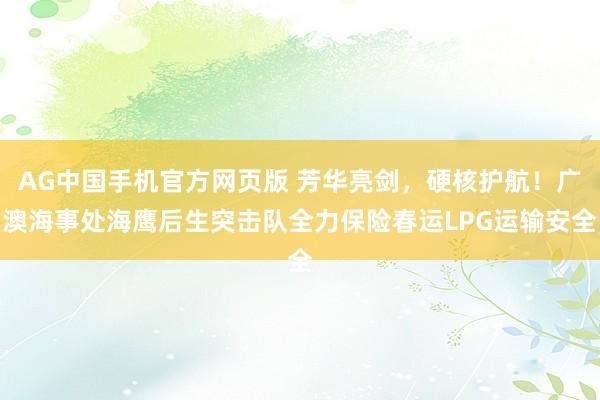 AG中国手机官方网页版 芳华亮剑，硬核护航！广澳海事处海鹰后生突击队全力保险春运LPG运输安全