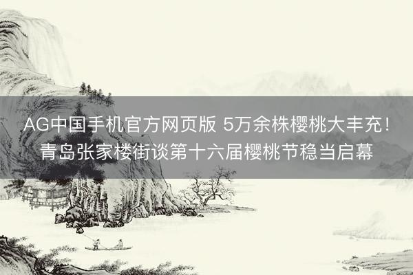 AG中国手机官方网页版 5万余株樱桃大丰充！青岛张家楼街谈第十六届樱桃节稳当启幕
