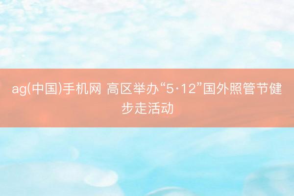 ag(中国)手机网 高区举办“5·12”国外照管节健步走活动