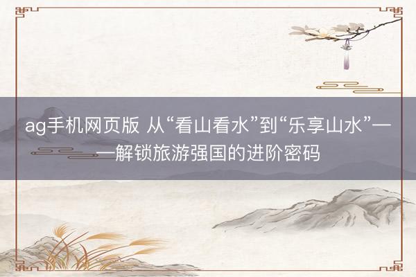 ag手机网页版 从“看山看水”到“乐享山水”——解锁旅游强国的进阶密码
