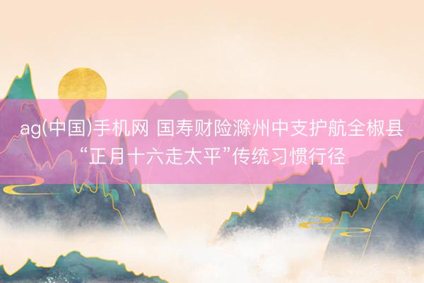 ag(中国)手机网 国寿财险滁州中支护航全椒县“正月十六走太平”传统习惯行径