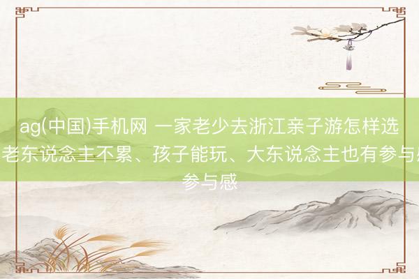 ag(中国)手机网 一家老少去浙江亲子游怎样选 | 老东说念主不累、孩子能玩、大东说念主也有参与感