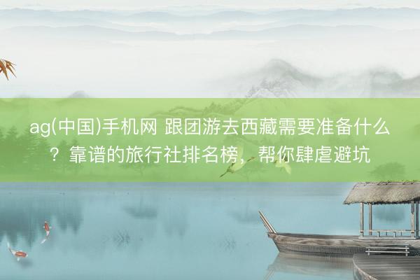 ag(中国)手机网 跟团游去西藏需要准备什么？靠谱的旅行社排名榜，帮你肆虐避坑