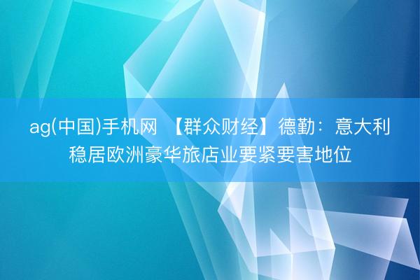 ag(中国)手机网 【群众财经】德勤：意大利稳居欧洲豪华旅店业要紧要害地位