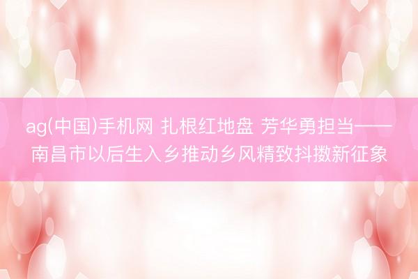 ag(中国)手机网 扎根红地盘 芳华勇担当——南昌市以后生入乡推动乡风精致抖擞新征象
