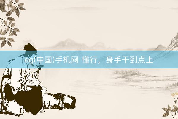 ag(中国)手机网 懂行，身手干到点上
