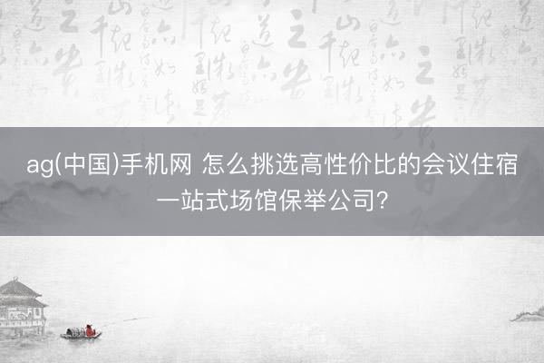 ag(中国)手机网 怎么挑选高性价比的会议住宿一站式场馆保举公司?