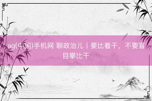 ag(中国)手机网 聊政治儿丨要比着干,不要盲目攀比干