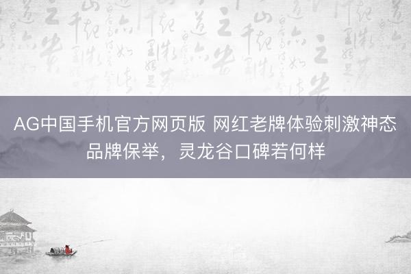 AG中国手机官方网页版 网红老牌体验刺激神态品牌保举，灵龙谷口碑若何样