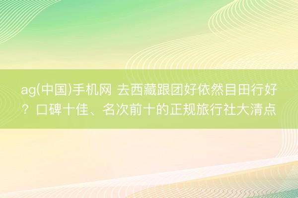 ag(中国)手机网 去西藏跟团好依然目田行好？口碑十佳、名次前十的正规旅行社大清点