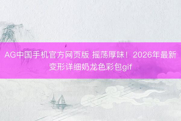 AG中国手机官方网页版 摇荡厚味！2026年最新变形详细奶龙色彩包gif