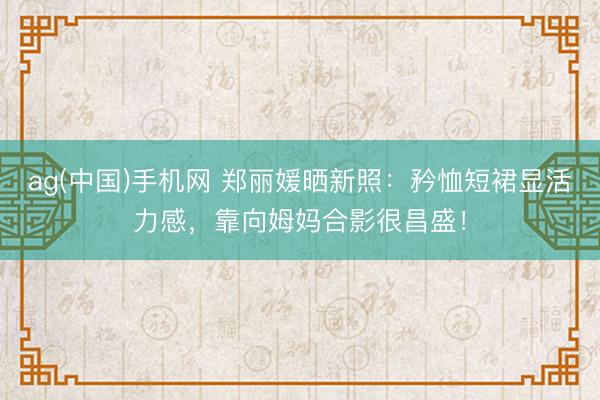 ag(中国)手机网 郑丽媛晒新照:矜恤短裙显活力感,靠向姆妈合影很昌盛!