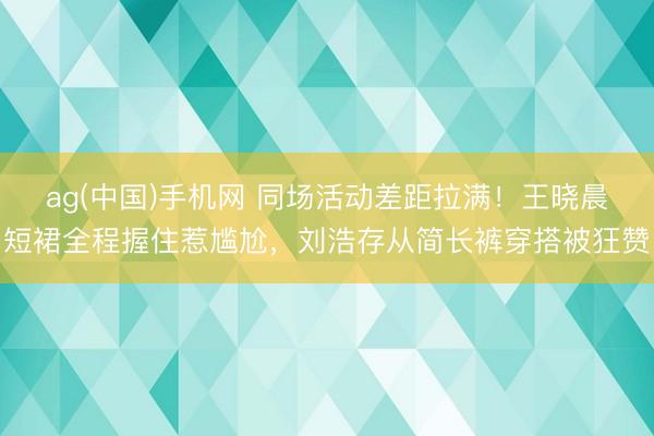 ag(中国)手机网 同场活动差距拉满！王晓晨短裙全程握住惹尴尬，刘浩存从简长裤穿搭被狂赞