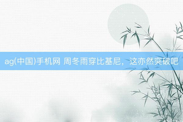 ag(中国)手机网 周冬雨穿比基尼，这亦然突破吧