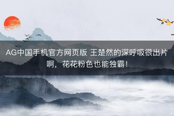 AG中国手机官方网页版 王楚然的深呼吸很出片啊，花花粉色也能独霸！