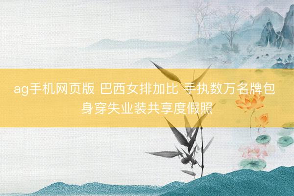 ag手机网页版 巴西女排加比 手执数万名牌包 身穿失业装共享度假照