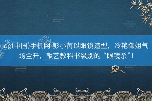 ag(中国)手机网 彭小苒以眼镜造型，冷艳御姐气场全开，献艺教科书级别的 “眼镜杀”！