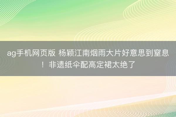 ag手机网页版 杨颖江南烟雨大片好意思到窒息!非遗纸伞配高定裙太绝了
