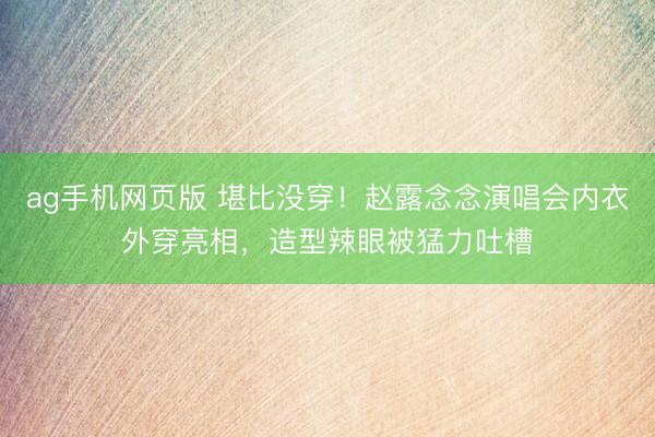 ag手机网页版 堪比没穿！赵露念念演唱会内衣外穿亮相，造型辣眼被猛力吐槽