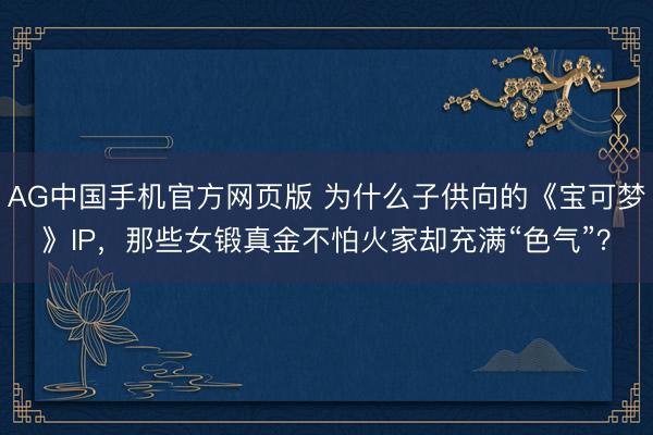 AG中国手机官方网页版 为什么子供向的《宝可梦》IP，那些女锻真金不怕火家却充满“色气”？