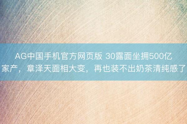 AG中国手机官方网页版 30露面坐拥500亿家产,章泽天面相大变,再也装不出奶茶清纯感了