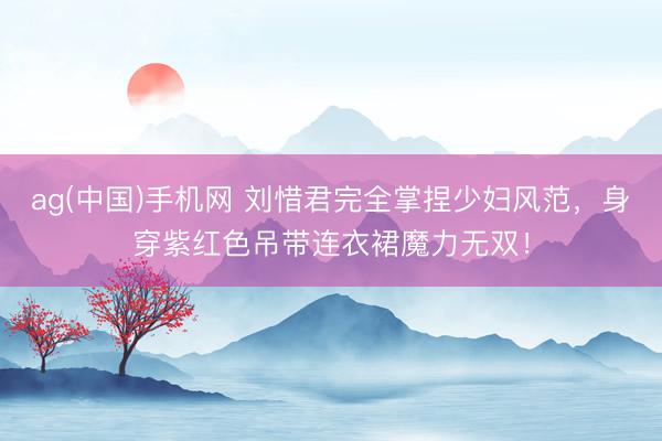 ag(中国)手机网 刘惜君完全掌捏少妇风范,身穿紫红色吊带连衣裙魔力无双!