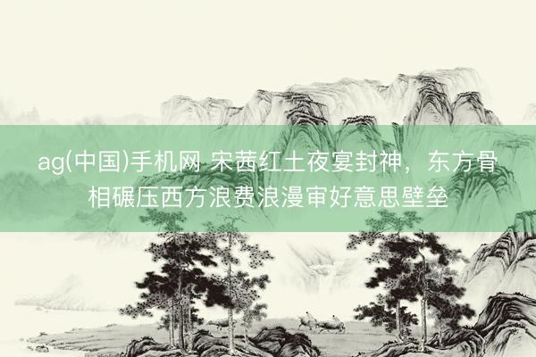 ag(中国)手机网 宋茜红土夜宴封神，东方骨相碾压西方浪费浪漫审好意思壁垒