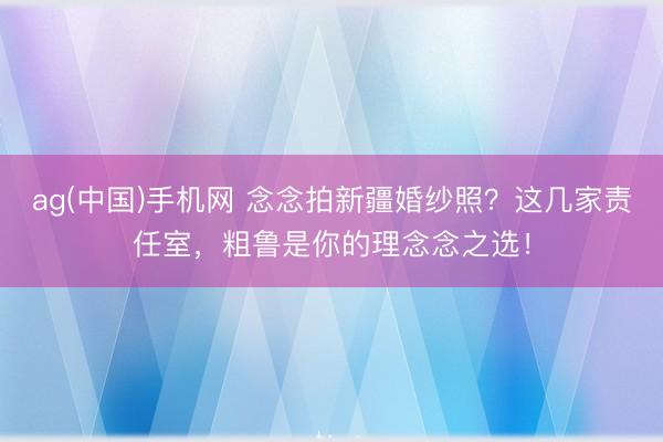ag(中国)手机网 念念拍新疆婚纱照？这几家责任室，粗鲁是你的理念念之选！