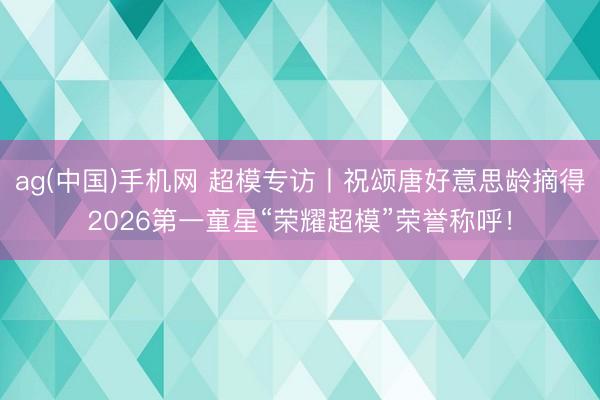 ag(中国)手机网 超模专访丨祝颂唐好意思龄摘得2026第一童星“荣耀超模”荣誉称呼!