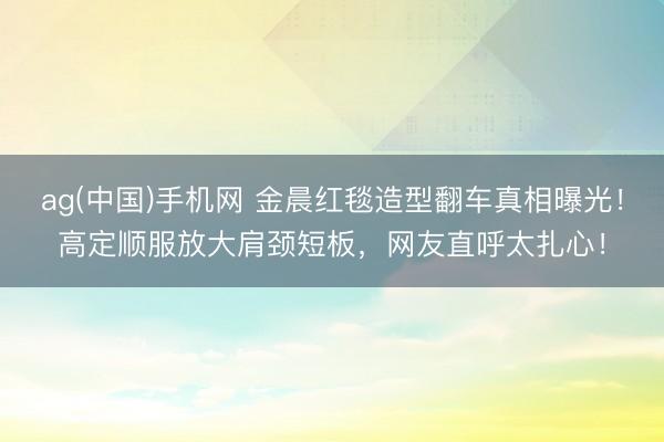 ag(中国)手机网 金晨红毯造型翻车真相曝光！高定顺服放大肩颈短板，网友直呼太扎心！