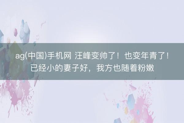 ag(中国)手机网 汪峰变帅了！也变年青了！已经小的妻子好，我方也随着粉嫩